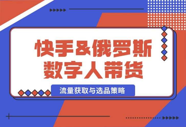 【2024.10.12】快手&俄罗斯 数字人带货：流量获取与选品策略 文案制作与账号运营指南-小罗轻创